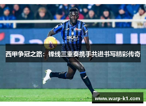 西甲争冠之路:锋线三重奏携手共进书写精彩传奇 西甲争冠之路:锋线三重奏携手共进书写精彩传奇