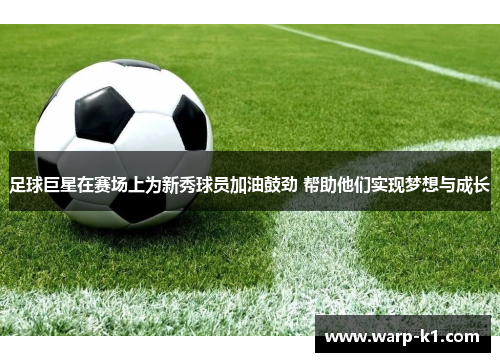 足球巨星在赛场上为新秀球员加油鼓劲 帮助他们实现梦想与成长