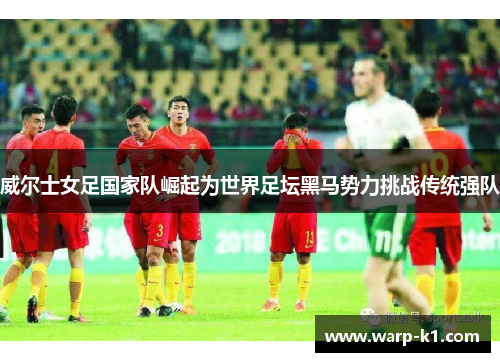 威尔士女足国家队崛起为世界足坛黑马势力挑战传统强队