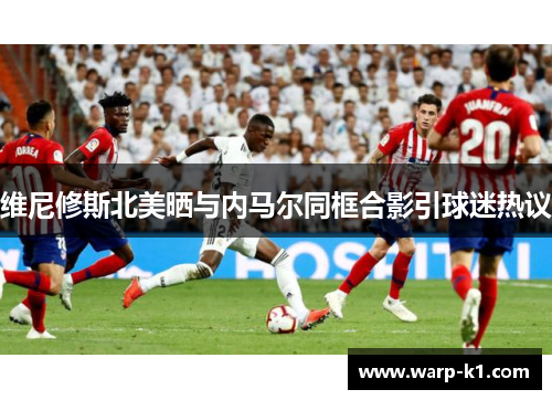维尼修斯北美晒与内马尔同框合影引球迷热议 维尼修斯北美晒与内马尔同框合影引球迷热议