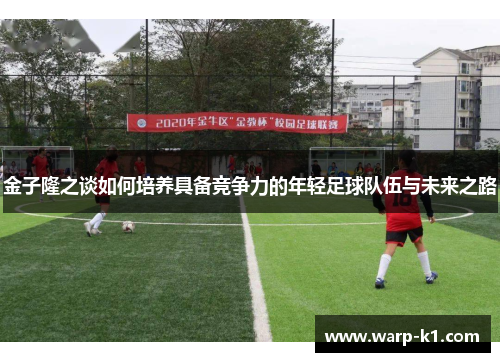 金子隆之谈如何培养具备竞争力的年轻足球队伍与未来之路