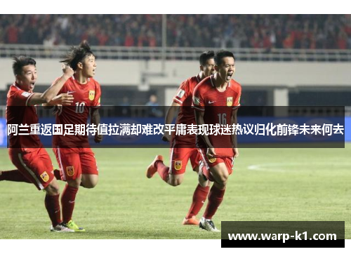 阿兰重返国足期待值拉满却难改平庸表现球迷热议归化前锋未来何去