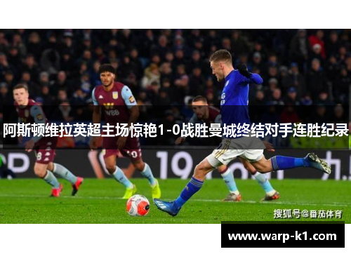 阿斯顿维拉英超主场惊艳1-0战胜曼城终结对手连胜纪录